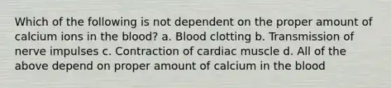 Which of the following is not dependent on the proper amount of calcium ions in the blood? a. Blood clotting b. Transmission of nerve impulses c. Contraction of cardiac muscle d. All of the above depend on proper amount of calcium in the blood