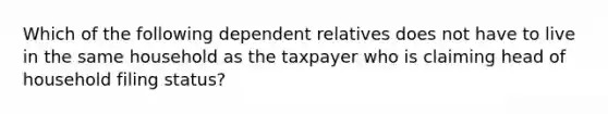 Which of the following dependent relatives does not have to live in the same household as the taxpayer who is claiming head of household filing status?