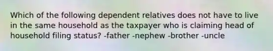 Which of the following dependent relatives does not have to live in the same household as the taxpayer who is claiming head of household filing status? -father -nephew -brother -uncle