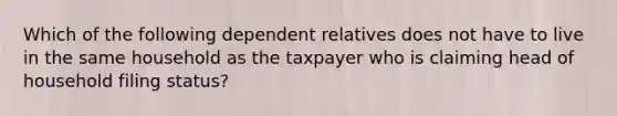 Which of the following dependent relatives does not have to live in the same household as the taxpayer who is claiming head of household filing​ status?