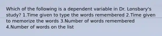 Which of the following is a dependent variable in Dr. Lonsbary's study? 1.Time given to type the words remembered 2.Time given to memorize the words 3.Number of words remembered 4.Number of words on the list