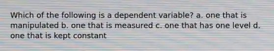 Which of the following is a dependent variable? a. one that is manipulated b. one that is measured c. one that has one level d. one that is kept constant