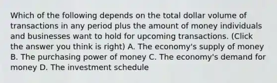 Which of the following depends on the total dollar volume of transactions in any period plus the amount of money individuals and businesses want to hold for upcoming transactions. (Click the answer you think is right) A. The economy's supply of money B. The purchasing power of money C. The economy's demand for money D. The investment schedule