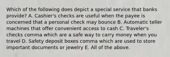 Which of the following does depict a special service that banks​ provide? A. Cashier's checks are useful when the payee is concerned that a personal check may bounce B. Automatic teller machines that offer convenient access to cash C. Traveler's checks comma which are a safe way to carry money when you travel D. Safety deposit boxes comma which are used to store important documents or jewelry E. All of the above.