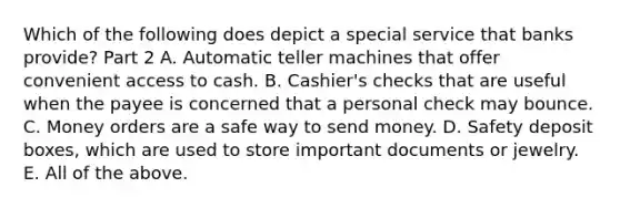 Which of the following does depict a special service that banks​ provide? Part 2 A. Automatic teller machines that offer convenient access to cash. B. Cashier's checks that are useful when the payee is concerned that a personal check may bounce. C. Money orders are a safe way to send money. D. Safety deposit boxes, which are used to store important documents or jewelry. E. All of the above.