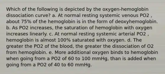 Which of the following is depicted by the oxygen-hemoglobin dissociation curve? a. At normal resting systemic venous PO2 , about 75% of the hemoglobin is in the form of deoxyhemoglobin. b. As PO2 increases, the saturation of hemoglobin with oxygen increases linearly. c. At normal resting systemic arterial PO2 , hemoglobin is almost 100% saturated with oxygen. d. The greater the PO2 of <a href='https://www.questionai.com/knowledge/k7oXMfj7lk-the-blood' class='anchor-knowledge'>the blood</a>, the greater the dissociation of O2 from hemoglobin. e. More additional oxygen binds to hemoglobin when going from a PO2 of 60 to 100 mmHg, than is added when going from a PO2 of 40 to 60 mmHg.