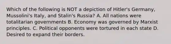 Which of the following is NOT a depiction of Hitler's Germany, Mussolini's Italy, and Stalin's Russia? A. All nations were totalitarian governments B. Economy was governed by Marxist principles. C. Political opponents were tortured in each state D. Desired to expand their borders.