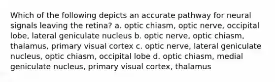 Which of the following depicts an accurate pathway for neural signals leaving the retina? a. optic chiasm, optic nerve, occipital lobe, lateral geniculate nucleus b. optic nerve, optic chiasm, thalamus, primary visual cortex c. optic nerve, lateral geniculate nucleus, optic chiasm, occipital lobe d. optic chiasm, medial geniculate nucleus, primary visual cortex, thalamus