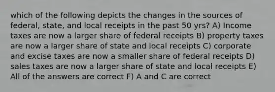 which of the following depicts the changes in the sources of federal, state, and local receipts in the past 50 yrs? A) Income taxes are now a larger share of federal receipts B) property taxes are now a larger share of state and local receipts C) corporate and excise taxes are now a smaller share of federal receipts D) sales taxes are now a larger share of state and local receipts E) All of the answers are correct F) A and C are correct