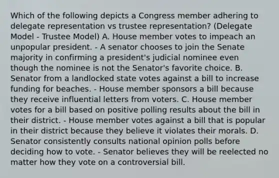 Which of the following depicts a Congress member adhering to delegate representation vs trustee representation? (Delegate Model - Trustee Model) A. House member votes to impeach an unpopular president. - A senator chooses to join the Senate majority in confirming a president's judicial nominee even though the nominee is not the Senator's favorite choice. B. Senator from a landlocked state votes against a bill to increase funding for beaches. - House member sponsors a bill because they receive influential letters from voters. C. House member votes for a bill based on positive polling results about the bill in their district. - House member votes against a bill that is popular in their district because they believe it violates their morals. D. Senator consistently consults national opinion polls before deciding how to vote. - Senator believes they will be reelected no matter how they vote on a controversial bill.