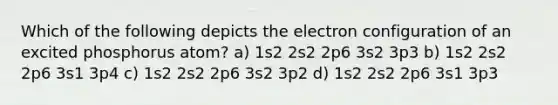 Which of the following depicts the electron configuration of an excited phosphorus atom? a) 1s2 2s2 2p6 3s2 3p3 b) 1s2 2s2 2p6 3s1 3p4 c) 1s2 2s2 2p6 3s2 3p2 d) 1s2 2s2 2p6 3s1 3p3