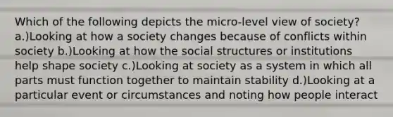 Which of the following depicts the micro-level view of society? a.)Looking at how a society changes because of conflicts within society b.)Looking at how the social structures or institutions help shape society c.)Looking at society as a system in which all parts must function together to maintain stability d.)Looking at a particular event or circumstances and noting how people interact