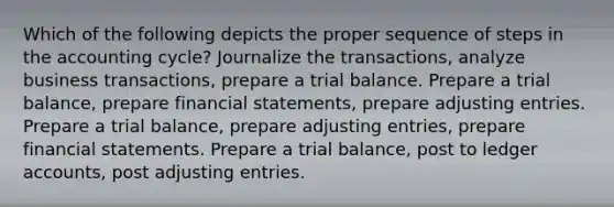 Which of the following depicts the proper sequence of steps in the accounting cycle? Journalize the transactions, analyze business transactions, prepare a trial balance. Prepare a trial balance, prepare financial statements, prepare adjusting entries. Prepare a trial balance, prepare adjusting entries, prepare financial statements. Prepare a trial balance, post to ledger accounts, post adjusting entries.