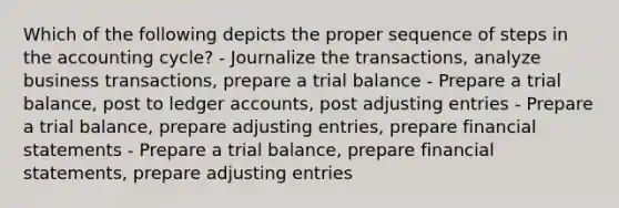 Which of the following depicts the proper sequence of steps in the accounting cycle? - Journalize the transactions, analyze business transactions, prepare a trial balance - Prepare a trial balance, post to ledger accounts, post adjusting entries - Prepare a trial balance, prepare adjusting entries, prepare financial statements - Prepare a trial balance, prepare financial statements, prepare adjusting entries