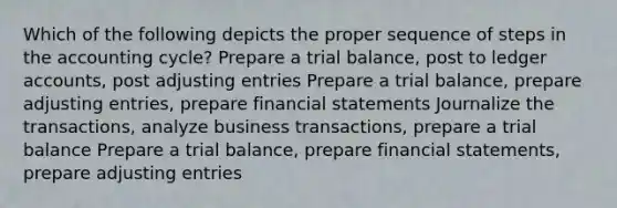 Which of the following depicts the proper sequence of steps in the accounting cycle? Prepare a trial balance, post to ledger accounts, post adjusting entries Prepare a trial balance, prepare adjusting entries, prepare financial statements Journalize the transactions, analyze business transactions, prepare a trial balance Prepare a trial balance, prepare financial statements, prepare adjusting entries