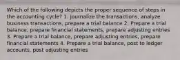 Which of the following depicts the proper sequence of steps in the accounting cycle? 1. Journalize the transactions, analyze business transactions, prepare a trial balance 2. Prepare a trial balance, prepare financial statements, prepare adjusting entries 3. Prepare a trial balance, prepare adjusting entries, prepare financial statements 4. Prepare a trial balance, post to ledger accounts, post adjusting entries