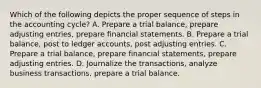 Which of the following depicts the proper sequence of steps in the accounting cycle? A. Prepare a trial balance, prepare adjusting entries, prepare financial statements. B. Prepare a trial balance, post to ledger accounts, post adjusting entries. C. Prepare a trial balance, prepare financial statements, prepare adjusting entries. D. Journalize the transactions, analyze business transactions, prepare a trial balance.