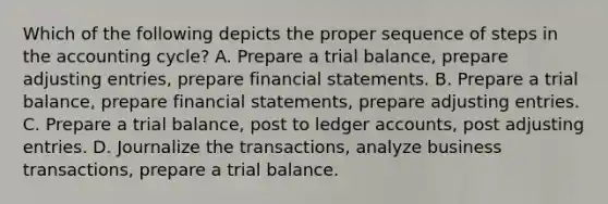 Which of the following depicts the proper sequence of steps in the accounting cycle? A. Prepare a trial balance, prepare <a href='https://www.questionai.com/knowledge/kGxhM5fzgy-adjusting-entries' class='anchor-knowledge'>adjusting entries</a>, prepare <a href='https://www.questionai.com/knowledge/kFBJaQCz4b-financial-statements' class='anchor-knowledge'>financial statements</a>. B. Prepare a trial balance, prepare financial statements, prepare adjusting entries. C. Prepare a trial balance, post to ledger accounts, post adjusting entries. D. Journalize the transactions, analyze business transactions, prepare a trial balance.