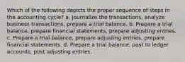 Which of the following depicts the proper sequence of steps in the accounting cycle? a. Journalize the transactions, analyze business transactions, prepare a trial balance. b. Prepare a trial balance, prepare financial statements, prepare adjusting entries. c. Prepare a trial balance, prepare adjusting entries, prepare financial statements. d. Prepare a trial balance, post to ledger accounts, post adjusting entries.