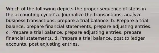 Which of the following depicts the proper sequence of steps in the accounting cycle? a. Journalize the transactions, analyze business transactions, prepare a trial balance. b. Prepare a trial balance, prepare financial statements, prepare adjusting entries. c. Prepare a trial balance, prepare adjusting entries, prepare financial statements. d. Prepare a trial balance, post to ledger accounts, post adjusting entries.