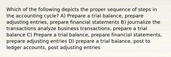 Which of the following depicts the proper sequence of steps in the accounting cycle? A) Prepare a trial balance, prepare adjusting entries, prepare financial statements B) Journalize the transactions analyze business transactions, prepare a trial balance C) Prepare a trial balance, prepare financial statements, prepare adjusting entries D) prepare a trial balance, post to ledger accounts, post adjusting entries