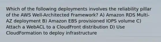 Which of the following deployments involves the reliability pillar of the AWS Well-Architected Framework? A) Amazon RDS Multi-AZ deployment B) Amazon EBS provisioned IOPS volume C) Attach a WebACL to a CloudFront distribution D) Use CloudFormation to deploy infrastructure