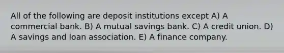 All of the following are deposit institutions except A) A commercial bank. B) A mutual savings bank. C) A credit union. D) A savings and loan association. E) A finance company.