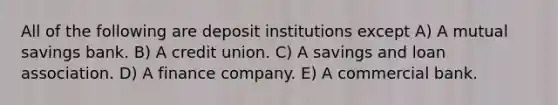 All of the following are deposit institutions except A) A mutual savings bank. B) A credit union. C) A savings and loan association. D) A finance company. E) A commercial bank.