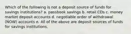 Which of the following is not a deposit source of funds for savings institutions? a. passbook savings b. retail CDs c. money market deposit accounts d. negotiable order of withdrawal (NOW) accounts e. All of the above are deposit sources of funds for savings institutions.