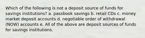 Which of the following is not a deposit source of funds for savings institutions? a. passbook savings b. retail CDs c. money market deposit accounts d. negotiable order of withdrawal (NOW) accounts e. All of the above are deposit sources of funds for savings institutions.