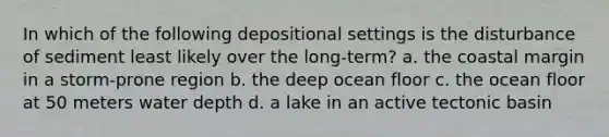 In which of the following depositional settings is the disturbance of sediment least likely over the long-term? a. the coastal margin in a storm-prone region b. the deep ocean floor c. the ocean floor at 50 meters water depth d. a lake in an active tectonic basin