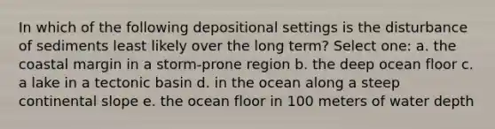 In which of the following depositional settings is the disturbance of sediments least likely over the long term? Select one: a. the coastal margin in a storm-prone region b. the deep ocean floor c. a lake in a tectonic basin d. in the ocean along a steep continental slope e. the ocean floor in 100 meters of water depth