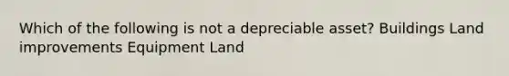 Which of the following is not a depreciable asset? Buildings Land improvements Equipment Land