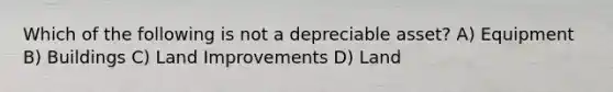 Which of the following is not a depreciable asset? A) Equipment B) Buildings C) Land Improvements D) Land