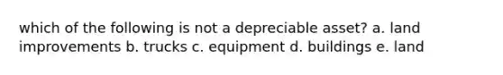 which of the following is not a depreciable asset? a. land improvements b. trucks c. equipment d. buildings e. land