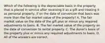 Which of the following is the depreciable basis in the property that is placed in service after receiving it as a gift and treating it as personal property, if on the date of conversion that basis was more than the fair market value of the property? A. The fair market value on the date of the gift plus or minus any required adjustments to basis. B. The fair market value of the property on the date of conversion to rental property. C. The donor's basis of the property plus or minus any required adjustments to basis. D. All of the answers are correct.