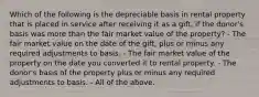 Which of the following is the depreciable basis in rental property that is placed in service after receiving it as a gift, if the donor's basis was more than the fair market value of the property? - The fair market value on the date of the gift, plus or minus any required adjustments to basis. - The fair market value of the property on the date you converted it to rental property. - The donor's basis of the property plus or minus any required adjustments to basis. - All of the above.