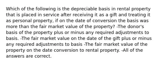 Which of the following is the depreciable basis in rental property that is placed in service after receiving it as a gift and treating it as personal property, if on the date of conversion the basis was more than the fair market value of the property? -The donor's basis of the property plus or minus any required adjustments to basis. -The fair market value on the date of the gift plus or minus any required adjustments to basis -The fair market value of the property on the date conversion to rental property. -All of the answers are correct.