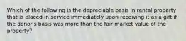 Which of the following is the depreciable basis in rental property that is placed in service immediately upon receiving it as a gift if the donor's basis was more than the fair market value of the property?