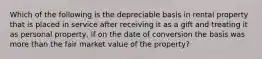 Which of the following is the depreciable basis in rental property that is placed in service after receiving it as a gift and treating it as personal property, if on the date of conversion the basis was more than the fair market value of the property?