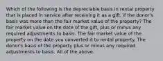 Which of the following is the depreciable basis in rental property that is placed in service after receiving it as a gift, if the donor's basis was more than the fair market value of the property? The fair market value on the date of the gift, plus or minus any required adjustments to basis. The fair market value of the property on the date you converted it to rental property. The donor's basis of the property plus or minus any required adjustments to basis. All of the above.