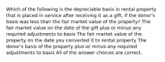 Which of the following is the depreciable basis in rental property that is placed in service after receiving it as a gift, if the donor's basis was less than the fair market value of the property? The fair market value on the date of the gift plus or minus any required adjustments to basis The fair market value of the property on the date you converted it to rental property The donor's basis of the property plus or minus any required adjustments to basis All of the answer choices are correct.