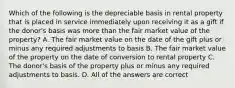 Which of the following is the depreciable basis in rental property that is placed in service immediately upon receiving it as a gift if the donor's basis was more than the fair market value of the property? A. The fair market value on the date of the gift plus or minus any required adjustments to basis B. The fair market value of the property on the date of conversion to rental property C. The donor's basis of the property plus or minus any required adjustments to basis. D. All of the answers are correct