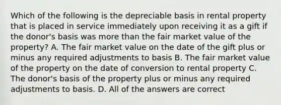 Which of the following is the depreciable basis in rental property that is placed in service immediately upon receiving it as a gift if the donor's basis was more than the fair market value of the property? A. The fair market value on the date of the gift plus or minus any required adjustments to basis B. The fair market value of the property on the date of conversion to rental property C. The donor's basis of the property plus or minus any required adjustments to basis. D. All of the answers are correct