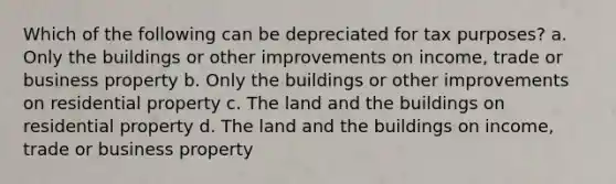 Which of the following can be depreciated for tax purposes? a. Only the buildings or other improvements on income, trade or business property b. Only the buildings or other improvements on residential property c. The land and the buildings on residential property d. The land and the buildings on income, trade or business property