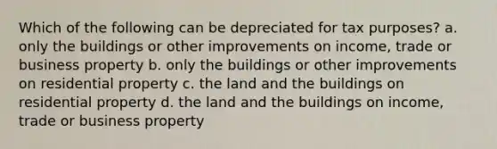 Which of the following can be depreciated for tax purposes? a. only the buildings or other improvements on income, trade or business property b. only the buildings or other improvements on residential property c. the land and the buildings on residential property d. the land and the buildings on income, trade or business property