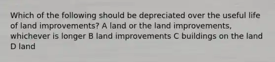 Which of the following should be depreciated over the useful life of land improvements? A land or the land improvements, whichever is longer B land improvements C buildings on the land D land