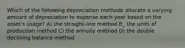 Which of the following depreciation methods allocate a varying amount of depreciation to expense each year based on the asset's usage? A) the straight-line method B_ the units of production method C) the annuity method D) the double declining balance method