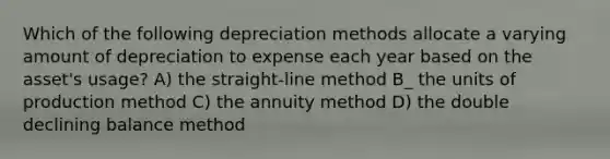 Which of the following depreciation methods allocate a varying amount of depreciation to expense each year based on the asset's usage? A) the straight-line method B_ the units of production method C) the annuity method D) the double declining balance method