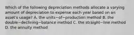 Which of the following depreciation methods allocate a varying amount of depreciation to expense each year based on an​ asset's usage? A. the units−of−production method B. the double−declining−balance method C. the straight−line method D. the annuity method